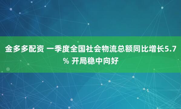金多多配资 一季度全国社会物流总额同比增长5.7% 开局稳中向好
