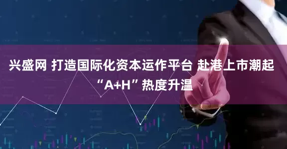 兴盛网 打造国际化资本运作平台 赴港上市潮起 “A+H”热度升温