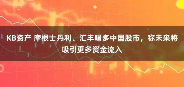 KB资产 摩根士丹利、汇丰唱多中国股市，称未来将吸引更多资金流入