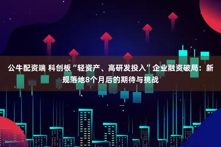 公牛配资端 科创板“轻资产、高研发投入”企业融资破局：新规落地8个月后的期待与挑战