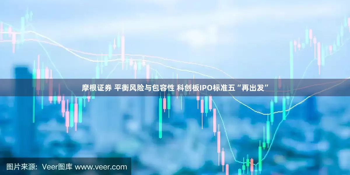 摩根证券 平衡风险与包容性 科创板IPO标准五“再出发”