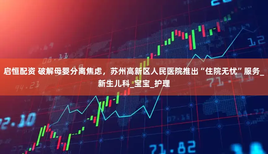 启恒配资 破解母婴分离焦虑，苏州高新区人民医院推出“住院无忧”服务_新生儿科_宝宝_护理