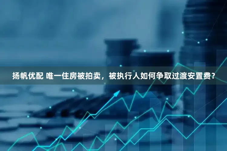 扬帆优配 唯一住房被拍卖，被执行人如何争取过渡安置费？