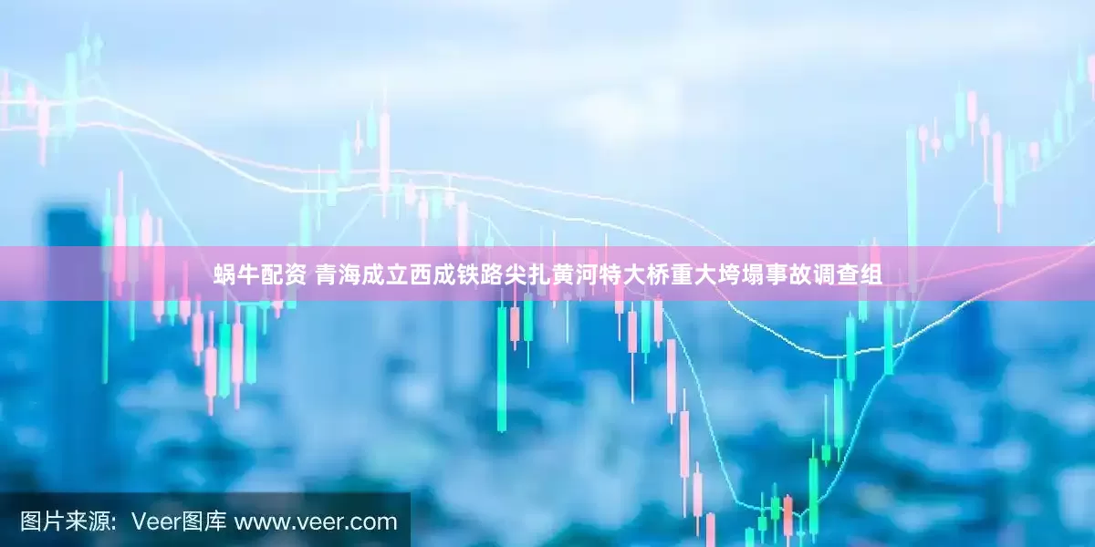 蜗牛配资 青海成立西成铁路尖扎黄河特大桥重大垮塌事故调查组