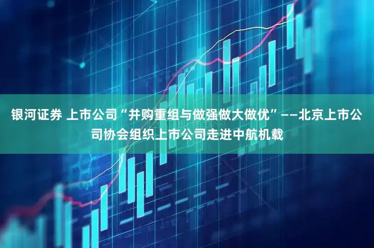 银河证券 上市公司“并购重组与做强做大做优”——北京上市公司协会组织上市公司走进中航机载