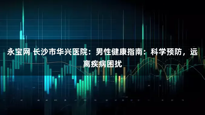 永宝网 长沙市华兴医院：男性健康指南：科学预防，远离疾病困扰
