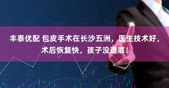 丰泰优配 包皮手术在长沙五洲，医生技术好，术后恢复快，孩子没遭罪！