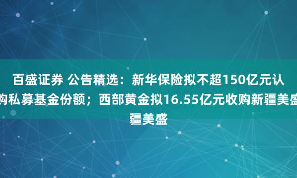 百盛证券 公告精选：新华保险拟不超150亿元认购私募基金份额；西部黄金拟16.55亿元收购新疆美盛