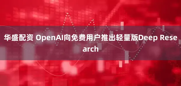 华盛配资 OpenAI向免费用户推出轻量版Deep Research
