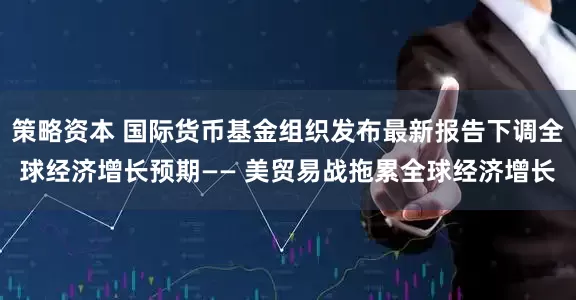 策略资本 国际货币基金组织发布最新报告下调全球经济增长预期—— 美贸易战拖累全球经济增长