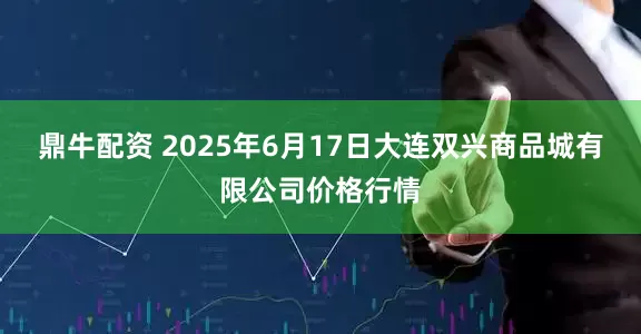 鼎牛配资 2025年6月17日大连双兴商品城有限公司价格行情