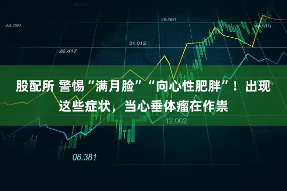 股配所 警惕“满月脸”“向心性肥胖”！出现这些症状，当心垂体瘤在作祟