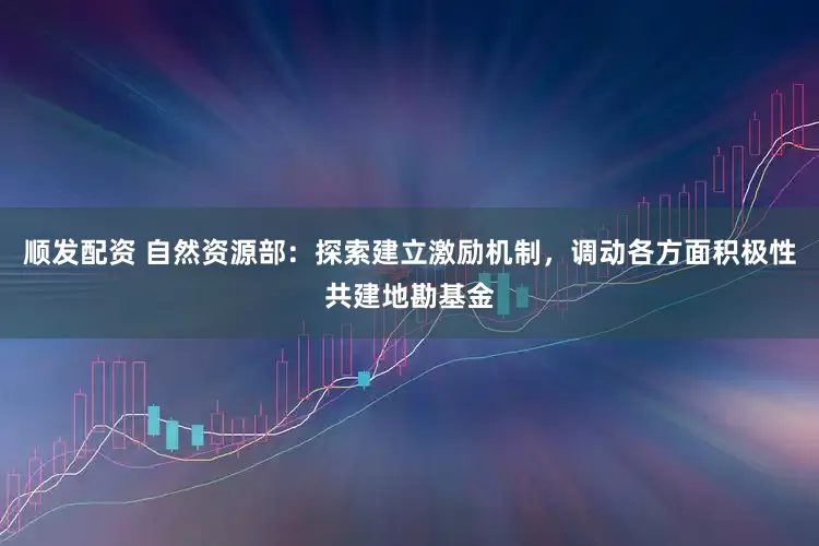 顺发配资 自然资源部：探索建立激励机制，调动各方面积极性共建地勘基金