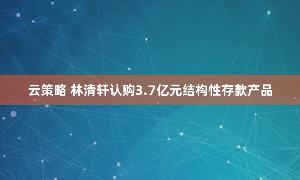 云策略 林清轩认购3.7亿元结构性存款产品