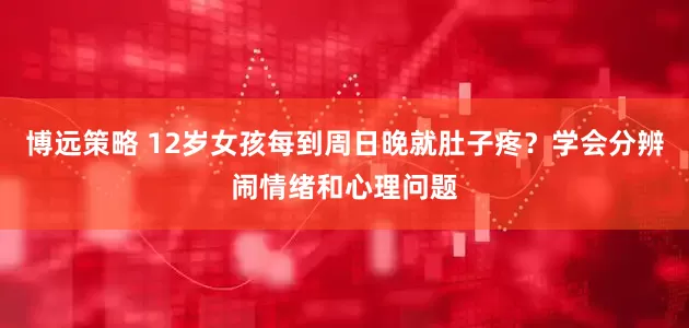 博远策略 12岁女孩每到周日晚就肚子疼？学会分辨闹情绪和心理问题